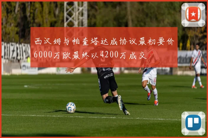 西汉姆与帕奎塔达成协议最初要价6000万欧最终以4200万成交