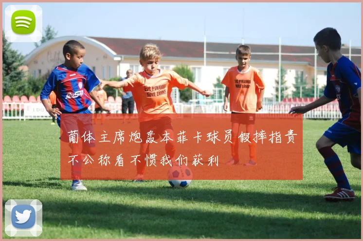 葡体主席炮轰本菲卡球员假摔指责不公称看不惯我们获利