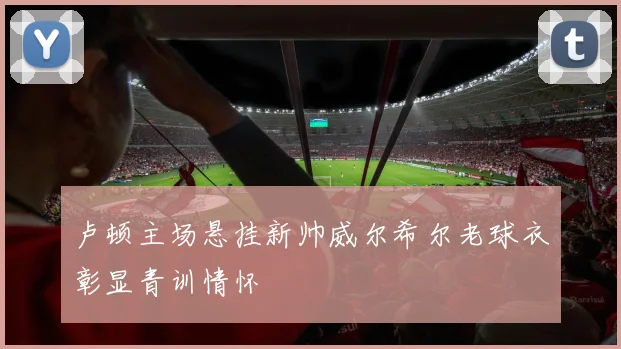 卢顿主场悬挂新帅威尔希尔老球衣彰显青训情怀