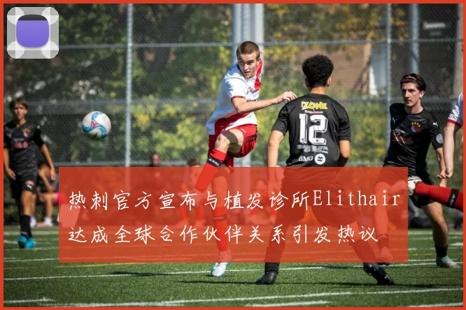 热刺官方宣布与植发诊所Elithair达成全球合作伙伴关系引发热议