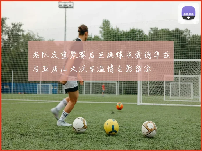 老队友重聚赛后互换球衣爱德华兹与亚历山大沃克温情合影留念