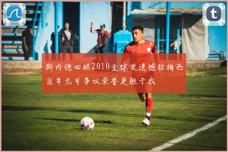 斯内德回顾2010金球奖遗憾称梅西当年无可争议荣誉更胜于我