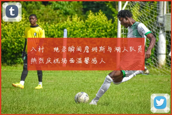 八村塁绝杀瞬间詹姆斯与湖人队员热烈庆祝场面温馨感人