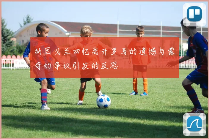 纳因戈兰回忆离开罗马的遗憾与蒙奇的争议引发的反思